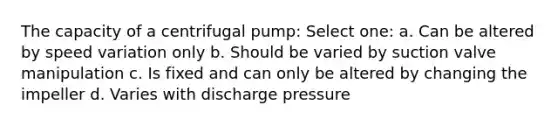 The capacity of a centrifugal pump: Select one: a. Can be altered by speed variation only b. Should be varied by suction valve manipulation c. Is fixed and can only be altered by changing the impeller d. Varies with discharge pressure