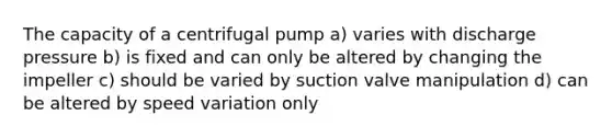 The capacity of a centrifugal pump a) varies with discharge pressure b) is fixed and can only be altered by changing the impeller c) should be varied by suction valve manipulation d) can be altered by speed variation only