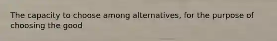 The capacity to choose among alternatives, for the purpose of choosing the good
