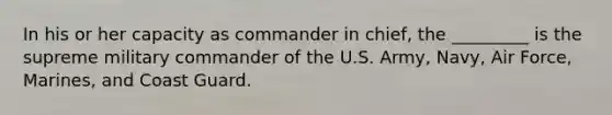 In his or her capacity as commander in chief, the _________ is the supreme military commander of the U.S. Army, Navy, Air Force, Marines, and Coast Guard.