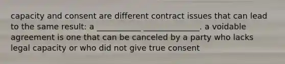 capacity and consent are different contract issues that can lead to the same result: a ___________ ______________. a voidable agreement is one that can be canceled by a party who lacks legal capacity or who did not give true consent