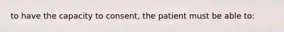 to have the capacity to consent, the patient must be able to: