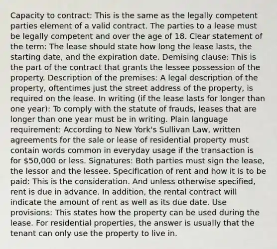 Capacity to contract: This is the same as the legally competent parties element of a valid contract. The parties to a lease must be legally competent and over the age of 18. Clear statement of the term: The lease should state how long the lease lasts, the starting date, and the expiration date. Demising clause: This is the part of the contract that grants the lessee possession of the property. Description of the premises: A legal description of the property, oftentimes just the street address of the property, is required on the lease. In writing (if the lease lasts for longer than one year): To comply with the statute of frauds, leases that are longer than one year must be in writing. Plain language requirement: According to New York's Sullivan Law, written agreements for the sale or lease of residential property must contain words common in everyday usage if the transaction is for 50,000 or less. Signatures: Both parties must sign the lease, the lessor and the lessee. Specification of rent and how it is to be paid: This is the consideration. And unless otherwise specified, rent is due in advance. In addition, the rental contract will indicate the amount of rent as well as its due date. Use provisions: This states how the property can be used during the lease. For residential properties, the answer is usually that the tenant can only use the property to live in.