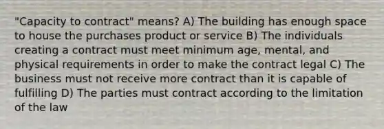 "Capacity to contract" means? A) The building has enough space to house the purchases product or service B) The individuals creating a contract must meet minimum age, mental, and physical requirements in order to make the contract legal C) The business must not receive more contract than it is capable of fulfilling D) The parties must contract according to the limitation of the law