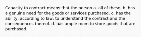 Capacity to contract means that the person a. all of these. b. has a genuine need for the goods or services purchased. c. has the ability, according to law, to understand the contract and the consequences thereof. d. has ample room to store goods that are purchased.