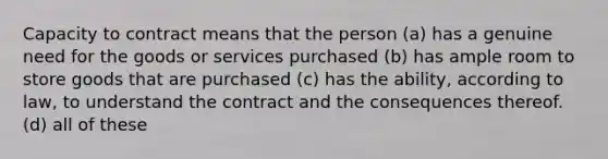 Capacity to contract means that the person (a) has a genuine need for the goods or services purchased (b) has ample room to store goods that are purchased (c) has the ability, according to law, to understand the contract and the consequences thereof. (d) all of these