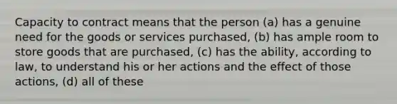 Capacity to contract means that the person (a) has a genuine need for the goods or services purchased, (b) has ample room to store goods that are purchased, (c) has the ability, according to law, to understand his or her actions and the effect of those actions, (d) all of these