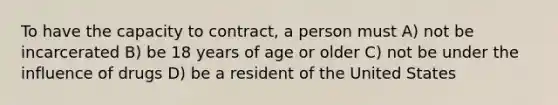 To have the capacity to contract, a person must A) not be incarcerated B) be 18 years of age or older C) not be under the influence of drugs D) be a resident of the United States