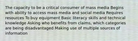 The capacity to be a critical consumer of mass media Begins with ability to access mass media and social media Requires resources To buy equipment Basic literacy skills and technical knowledge Asking who benefits from claims, which categories are being disadvantaged Making use of multiple sources of information