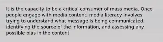 It is the capacity to be a critical consumer of mass media. Once people engage with media content, media literacy involves trying to understand what message is being communicated, identifying the source of the information, and assessing any possible bias in the content