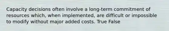 Capacity decisions often involve a long-term commitment of resources which, when implemented, are difficult or impossible to modify without major added costs. True False