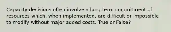 Capacity decisions often involve a long-term commitment of resources which, when implemented, are difficult or impossible to modify without major added costs. True or False?