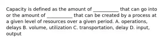 Capacity is defined as the amount of ___________ that can go into or the amount of ___________ that can be created by a process at a given level of resources over a given period. A. operations, delays B. volume, utilization C. transportation, delay D. input, output