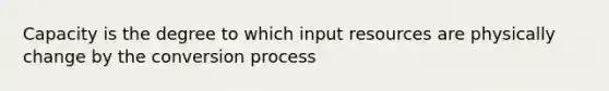 Capacity is the degree to which input resources are physically change by the conversion process