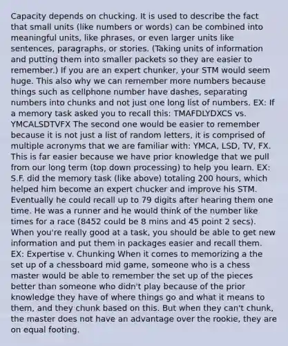 Capacity depends on chucking. It is used to describe the fact that small units (like numbers or words) can be combined into meaningful units, like phrases, or even larger units like sentences, paragraphs, or stories. (Taking units of information and putting them into smaller packets so they are easier to remember.) If you are an expert chunker, your STM would seem huge. This also why we can remember more numbers because things such as cellphone number have dashes, separating numbers into chunks and not just one long list of numbers. EX: If a memory task asked you to recall this: TMAFDLYDXCS vs. YMCALSDTVFX The second one would be easier to remember because it is not just a list of random letters, it is comprised of multiple acronyms that we are familiar with: YMCA, LSD, TV, FX. This is far easier because we have prior knowledge that we pull from our long term (top down processing) to help you learn. EX: S.F. did the memory task (like above) totaling 200 hours, which helped him become an expert chucker and improve his STM. Eventually he could recall up to 79 digits after hearing them one time. He was a runner and he would think of the number like times for a race (8452 could be 8 mins and 45 point 2 secs). When you're really good at a task, you should be able to get new information and put them in packages easier and recall them. EX: Expertise v. Chunking When it comes to memorizing a the set up of a chessboard mid game, someone who is a chess master would be able to remember the set up of the pieces better than someone who didn't play because of the prior knowledge they have of where things go and what it means to them, and they chunk based on this. But when they can't chunk, the master does not have an advantage over the rookie, they are on equal footing.