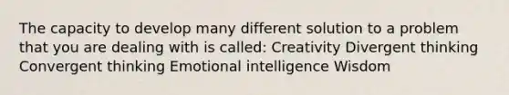 The capacity to develop many different solution to a problem that you are dealing with is called: Creativity Divergent thinking Convergent thinking Emotional intelligence Wisdom