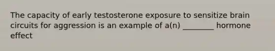 The capacity of early testosterone exposure to sensitize brain circuits for aggression is an example of a(n) ________ hormone effect