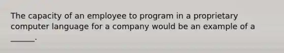 The capacity of an employee to program in a proprietary computer language for a company would be an example of a ______.