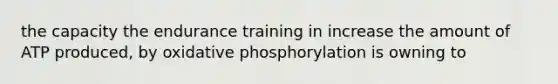 the capacity the endurance training in increase the amount of ATP produced, by oxidative phosphorylation is owning to