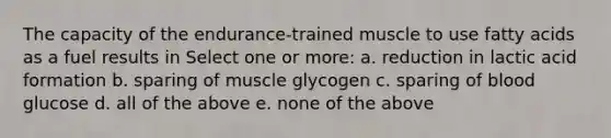 The capacity of the endurance-trained muscle to use fatty acids as a fuel results in Select one or more: a. reduction in lactic acid formation b. sparing of muscle glycogen c. sparing of blood glucose d. all of the above e. none of the above