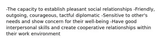 -The capacity to establish pleasant social relationships -Friendly, outgoing, courageous, tactful diplomatic -Sensitive to other's needs and show concern for their well-being -Have good interpersonal skills and create cooperative relationships within their work environment