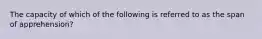 The capacity of which of the following is referred to as the span of apprehension?