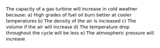 The capacity of a gas turbine will increase in cold weather because: a) High grades of fuel oil burn better at cooler temperatures b) The density of the air is increased c) The volume if the air will increase d) The temperature drop throughout the cycle will be less e) The atmospheric pressure will increase