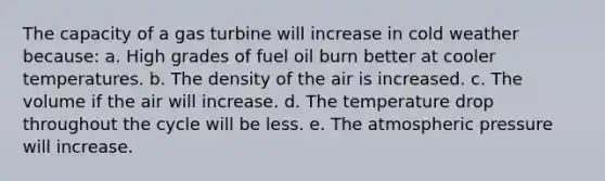 The capacity of a gas turbine will increase in cold weather because: a. High grades of fuel oil burn better at cooler temperatures. b. The density of the air is increased. c. The volume if the air will increase. d. The temperature drop throughout the cycle will be less. e. The atmospheric pressure will increase.