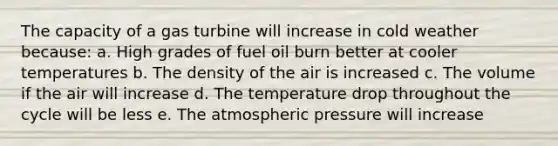 The capacity of a gas turbine will increase in cold weather because: a. High grades of fuel oil burn better at cooler temperatures b. The density of the air is increased c. The volume if the air will increase d. The temperature drop throughout the cycle will be less e. The atmospheric pressure will increase