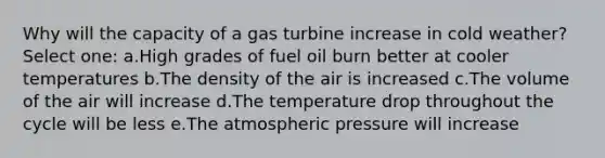 Why will the capacity of a gas turbine increase in cold weather? Select one: a.High grades of fuel oil burn better at cooler temperatures b.The density of the air is increased c.The volume of the air will increase d.The temperature drop throughout the cycle will be less e.The atmospheric pressure will increase