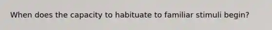 When does the capacity to habituate to familiar stimuli begin?