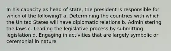 In his capacity as head of state, the president is responsible for which of the following? a. Determining the countries with which the United States will have diplomatic relations b. Administering the laws c. Leading the legislative process by submitting legislation d. Engaging in activities that are largely symbolic or ceremonial in nature