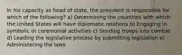 In his capacity as head of state, the president is responsible for which of the following? a) Determining the countries with which the United States will have diplomatic relations b) Engaging in symbolic or ceremonial activities c) Sending troops into combat d) Leading the legislative process by submitting legislation e) Administering the laws