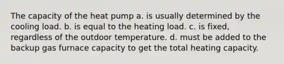 The capacity of the heat pump a. is usually determined by the cooling load. b. is equal to the heating load. c. is fixed, regardless of the outdoor temperature. d. must be added to the backup gas furnace capacity to get the total heating capacity.