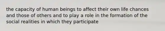 the capacity of human beings to affect their own life chances and those of others and to play a role in the formation of the social realities in which they participate