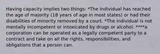 Having capacity implies two things: *The individual has reached the age of majority (18 years of age in most states) or had their disabilities of minority removed by a court. *The individual is not mentally incompetent or intoxicated by drugs or alcohol. ****a corporation can be operated as a legally competent party to a contract and take on all the rights, responsibilities, and obligations that a person can.