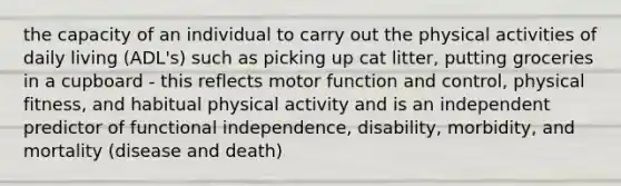 the capacity of an individual to carry out the physical activities of daily living (ADL's) such as picking up cat litter, putting groceries in a cupboard - this reflects motor function and control, physical fitness, and habitual physical activity and is an independent predictor of functional independence, disability, morbidity, and mortality (disease and death)