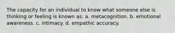 The capacity for an individual to know what someone else is thinking or feeling is known as: a. metacognition. b. emotional awareness. c. intimacy. d. empathic accuracy.