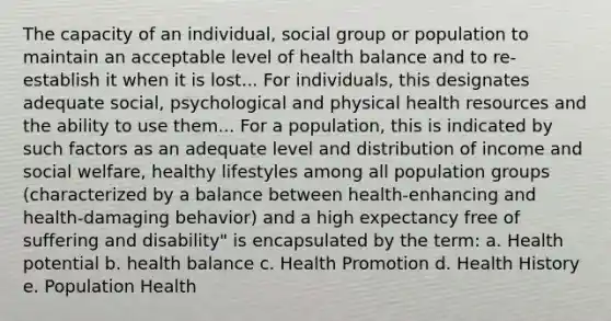 The capacity of an individual, social group or population to maintain an acceptable level of health balance and to re-establish it when it is lost... For individuals, this designates adequate social, psychological and physical health resources and the ability to use them... For a population, this is indicated by such factors as an adequate level and distribution of income and social welfare, healthy lifestyles among all population groups (characterized by a balance between health-enhancing and health-damaging behavior) and a high expectancy free of suffering and disability" is encapsulated by the term: a. Health potential b. health balance c. Health Promotion d. Health History e. Population Health