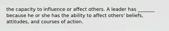 the capacity to influence or affect others. A leader has _______ because he or she has the ability to affect others' beliefs, attitudes, and courses of action.