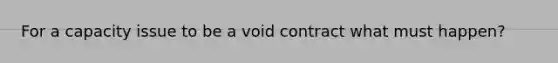 For a capacity issue to be a void contract what must happen?