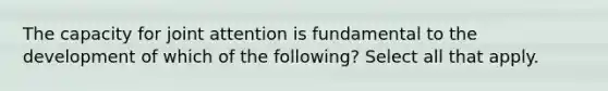 The capacity for joint attention is fundamental to the development of which of the following? Select all that apply.