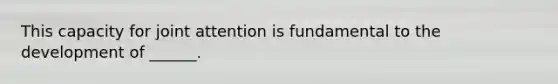 This capacity for joint attention is fundamental to the development of ______.