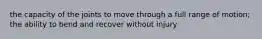 the capacity of the joints to move through a full range of motion; the ability to bend and recover without injury