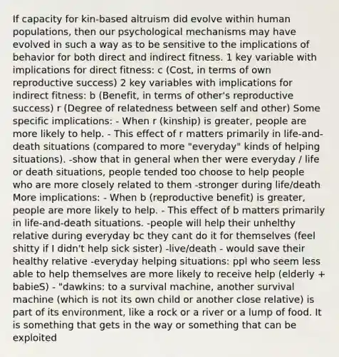 If capacity for kin-based altruism did evolve within human populations, then our psychological mechanisms may have evolved in such a way as to be sensitive to the implications of behavior for both direct and indirect fitness. 1 key variable with implications for direct fitness: c (Cost, in terms of own reproductive success) 2 key variables with implications for indirect fitness: b (Benefit, in terms of other's reproductive success) r (Degree of relatedness between self and other) Some specific implications: - When r (kinship) is greater, people are more likely to help. - This effect of r matters primarily in life-and-death situations (compared to more "everyday" kinds of helping situations). -show that in general when ther were everyday / life or death situations, people tended too choose to help people who are more closely related to them -stronger during life/death More implications: - When b (reproductive benefit) is greater, people are more likely to help. - This effect of b matters primarily in life-and-death situations. -people will help their unhelthy relative during everyday bc they cant do it for themselves (feel shitty if I didn't help sick sister) -live/death - would save their healthy relative -everyday helping situations: ppl who seem less able to help themselves are more likely to receive help (elderly + babieS) - "dawkins: to a survival machine, another survival machine (which is not its own child or another close relative) is part of its environment, like a rock or a river or a lump of food. It is something that gets in the way or something that can be exploited