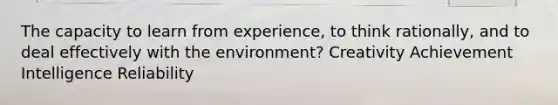 The capacity to learn from experience, to think rationally, and to deal effectively with the environment? Creativity Achievement Intelligence Reliability