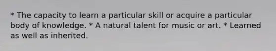 * The capacity to learn a particular skill or acquire a particular body of knowledge. * A natural talent for music or art. * Learned as well as inherited.