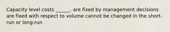 Capacity level costs ______. are fixed by management decisions are fixed with respect to volume cannot be changed in the short-run or long-run