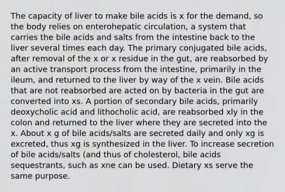 The capacity of liver to make bile acids is x for the demand, so the body relies on enterohepatic circulation, a system that carries the bile acids and salts from the intestine back to the liver several times each day. The primary conjugated bile acids, after removal of the x or x residue in the gut, are reabsorbed by an active transport process from the intestine, primarily in the ileum, and returned to the liver by way of the x vein. Bile acids that are not reabsorbed are acted on by bacteria in the gut are converted into xs. A portion of secondary bile acids, primarily deoxycholic acid and lithocholic acid, are reabsorbed xly in the colon and returned to the liver where they are secreted into the x. About x g of bile acids/salts are secreted daily and only xg is excreted, thus xg is synthesized in the liver. To increase secretion of bile acids/salts (and thus of cholesterol, bile acids sequestrants, such as xne can be used. Dietary xs serve the same purpose.