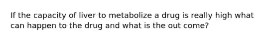 If the capacity of liver to metabolize a drug is really high what can happen to the drug and what is the out come?